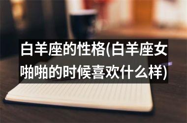 <h3>白羊座的性格(白羊座女啪啪的时候喜欢什么样)