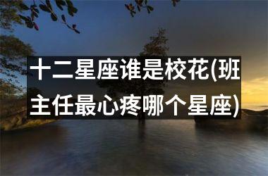 <h3>十二星座谁是校花(班主任最心疼哪个星座)
