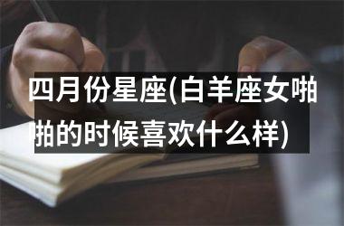 <h3>四月份星座(白羊座女啪啪的时候喜欢什么样)