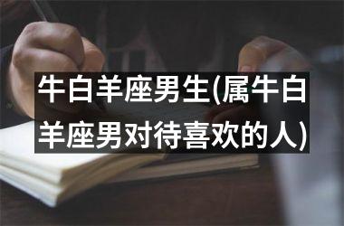 <h3>牛白羊座男生(属牛白羊座男对待喜欢的人)