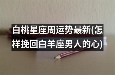 <h3>白桃星座周运势最新(怎样挽回白羊座男人的心)