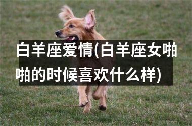 <h3>白羊座爱情(白羊座女啪啪的时候喜欢什么样)