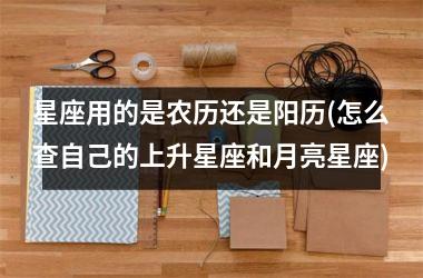 星座用的是农历还是阳历(怎么查自己的上升星座和月亮星座)