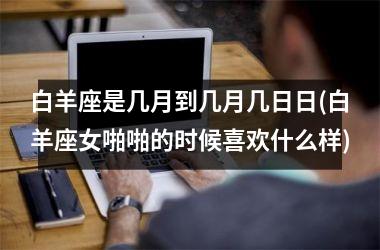 <h3>白羊座是几月到几月几日日(白羊座女啪啪的时候喜欢什么样)