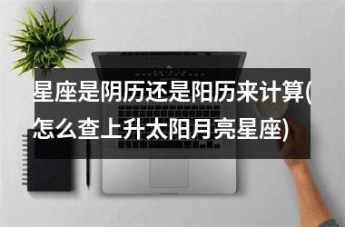 星座是阴历还是阳历来计算(怎么查上升太阳月亮星座)