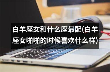 <h3>白羊座女和什么座最配(白羊座女啪啪的时候喜欢什么样)