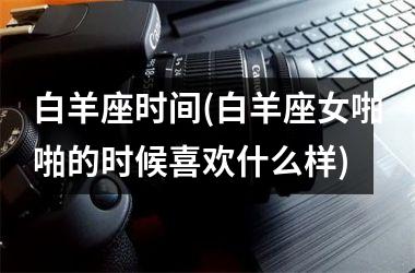 <h3>白羊座时间(白羊座女啪啪的时候喜欢什么样)