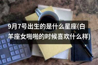 <h3>9月7号出生的是什么星座(白羊座女啪啪的时候喜欢什么样)