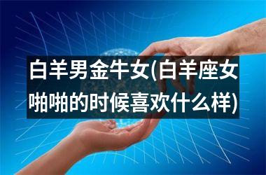 <h3>白羊男金牛女(白羊座女啪啪的时候喜欢什么样)