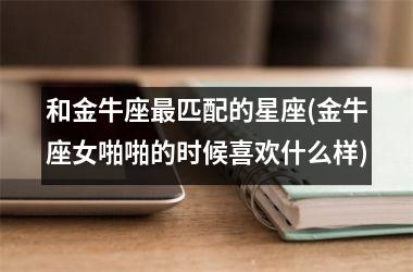 和金牛座最匹配的星座(金牛座女啪啪的时候喜欢什么样)