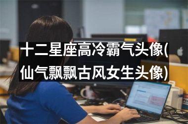 十二星座高冷霸气头像(仙气飘飘古风女生头像)