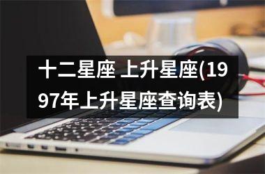 <h3>十二星座 上升星座(1997年上升星座查询表)