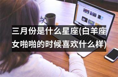 <h3>三月份是什么星座(白羊座女啪啪的时候喜欢什么样)