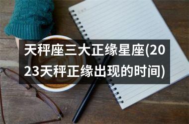 天秤座三大正缘星座(2023天秤正缘出现的时间)