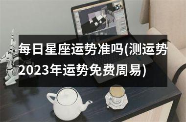 <h3>每日星座运势准吗(测运势2025年运势免费周易)