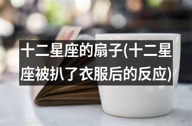 十二星座的扇子(十二星座被扒了衣服后的反应)