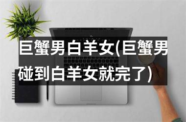 巨蟹男白羊女(巨蟹男碰到白羊女就完了)