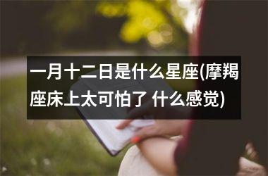 <h3>一月十二日是什么星座(摩羯座床上太可怕了 什么感觉)