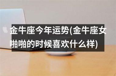 <h3>金牛座今年运势(金牛座女啪啪的时候喜欢什么样)