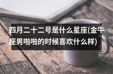 四月二十二号是什么星座(金牛座男啪啪的时候喜欢什么样)