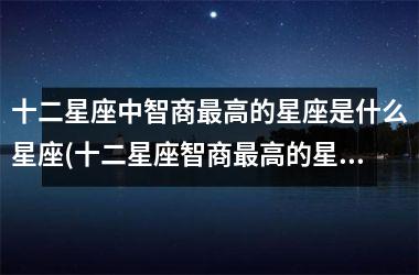 <h3>十二星座中智商最高的星座是什么星座(十二星座智商最高的星座是什么星座)