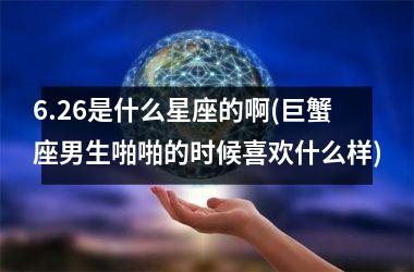 <h3>6.26是什么星座的啊(巨蟹座男生啪啪的时候喜欢什么样)