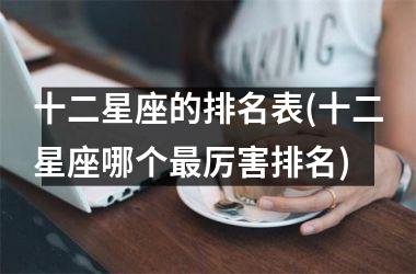 <h3>十二星座的排名表(十二星座哪个最厉害排名)