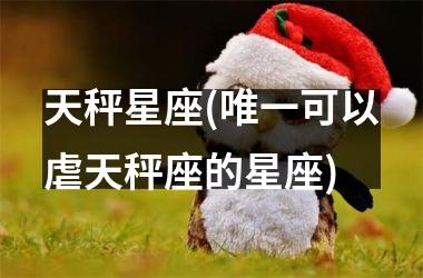 <h3>天秤星座(唯一可以虐天秤座的星座)