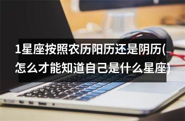 <h3>1星座按照农历阳历还是阴历(怎么才能知道自己是什么星座)