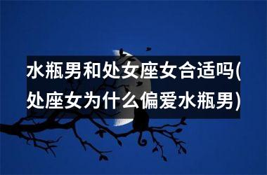 <h3>水瓶男和处女座女合适吗(处座女为什么偏爱水瓶男)