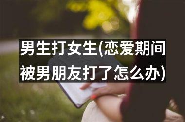 <h3>男生打女生(恋爱期间被男朋友打了怎么办)