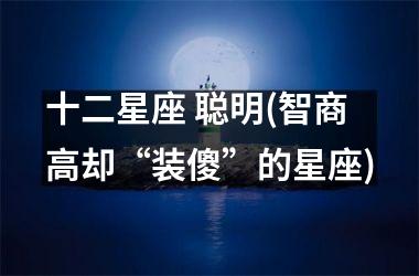 <h3>十二星座 聪明(智商高却“装傻”的星座)