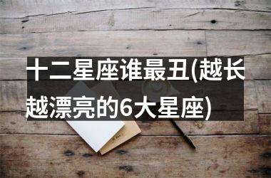 <h3>十二星座谁最丑(越长越漂亮的6大星座)