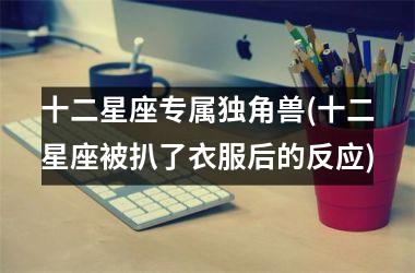 <h3>十二星座专属独角兽(十二星座被扒了衣服后的反应)