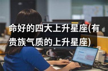 <h3>命好的四大上升星座(有贵族气质的上升星座)