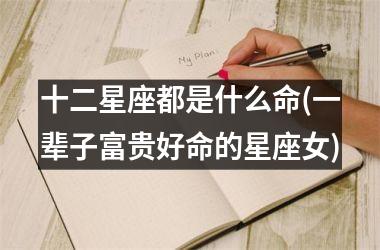 <h3>十二星座都是什么命(一辈子富贵好命的星座女)