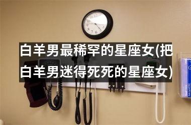 <h3>白羊男最稀罕的星座女(把白羊男迷得死死的星座女)