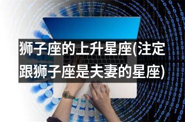 <h3>狮子座的上升星座(注定跟狮子座是夫妻的星座)