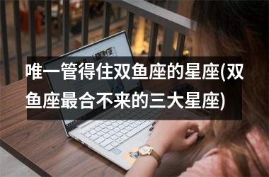 <h3>唯一管得住双鱼座的星座(双鱼座最合不来的三大星座)