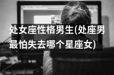 <h3>处女座性格男生(处座男最怕失去哪个星座女)