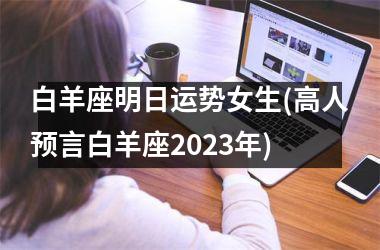 <h3>白羊座明日运势女生(高人预言白羊座2025年)
