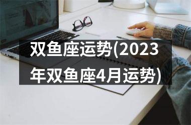 双鱼座运势(2023年双鱼座4月运势)