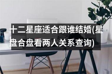<h3>十二星座适合跟谁结婚(星盘合盘看两人关系查询)