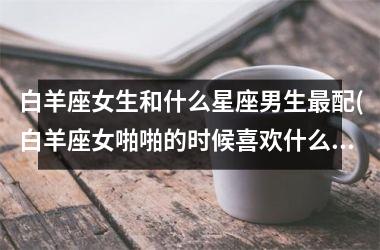 白羊座女生和什么星座男生最配(白羊座女啪啪的时候喜欢什么样)