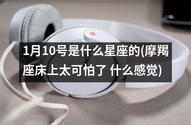 <h3>1月10号是什么星座的(摩羯座床上太可怕了 什么感觉)