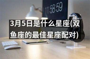 <h3>3月5日是什么星座(双鱼座的最佳星座配对)