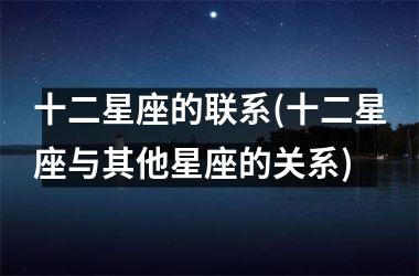 <h3>十二星座的联系(十二星座与其他星座的关系)