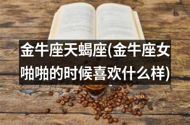 <h3>金牛座天蝎座(金牛座女啪啪的时候喜欢什么样)