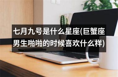 <h3>七月九号是什么星座(巨蟹座男生啪啪的时候喜欢什么样)