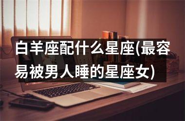<h3>白羊座配什么星座(最容易被男人睡的星座女)